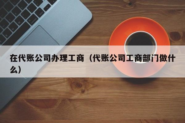 在代账公司办理工商（代账公司工商部门做什么）