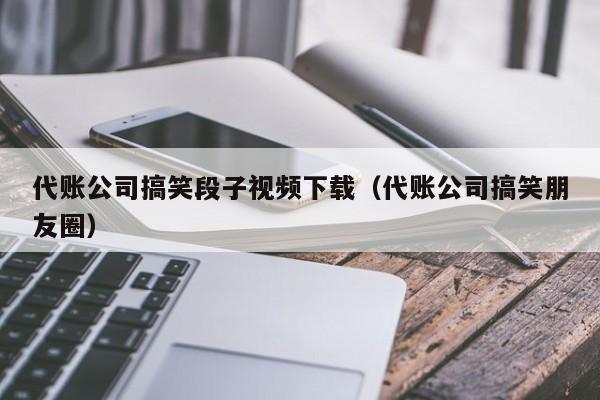 代账公司搞笑段子视频下载（代账公司搞笑朋友圈）