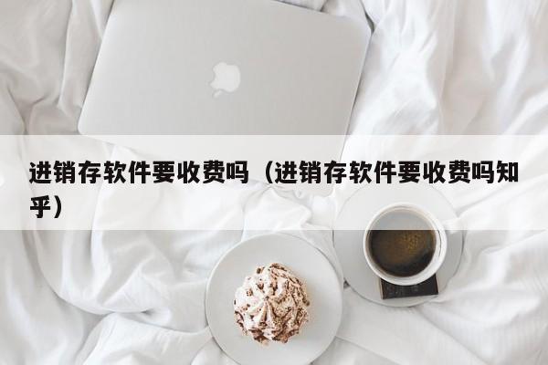 进销存软件要收费吗（进销存软件要收费吗知乎）