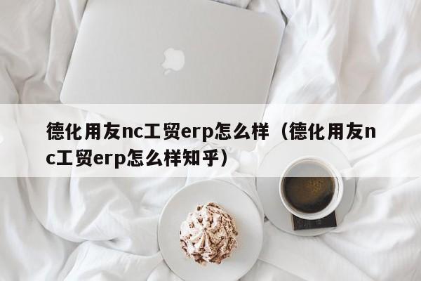 德化用友nc工贸erp怎么样（德化用友nc工贸erp怎么样知乎）