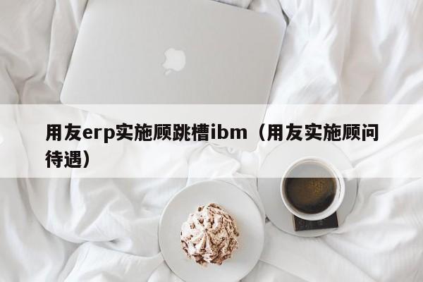 用友erp实施顾跳槽ibm（用友实施顾问待遇）