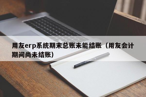 用友erp系统期末总账未能结账（用友会计期间尚未结账）