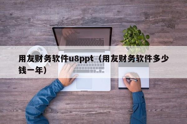 用友财务软件u8ppt（用友财务软件多少钱一年）