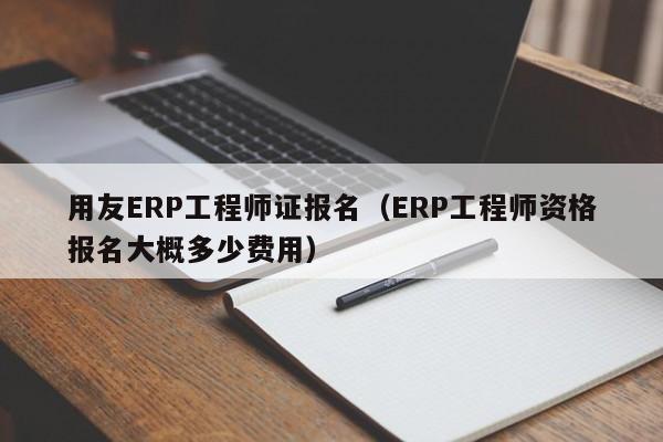 用友ERP工程师证报名（ERP工程师资格报名大概多少费用）