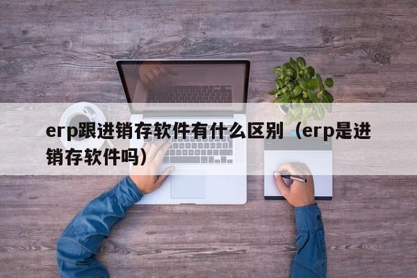 erp跟进销存软件有什么区别（erp是进销存软件吗）