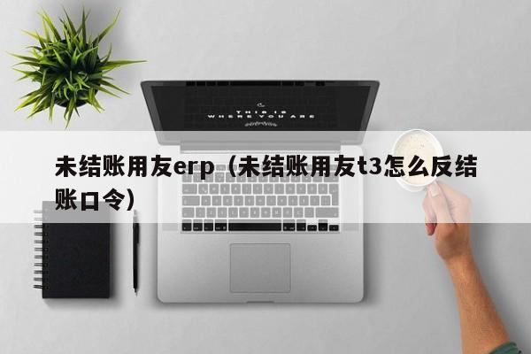 未结账用友erp（未结账用友t3怎么反结账口令）