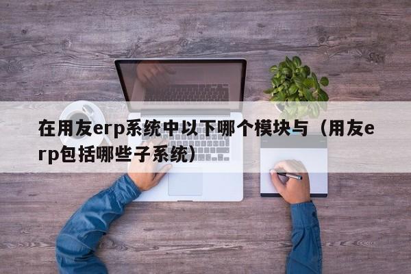 在用友erp系统中以下哪个模块与（用友erp包括哪些子系统）