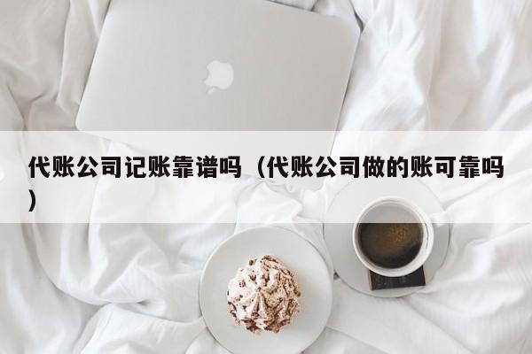 代账公司记账靠谱吗（代账公司做的账可靠吗）