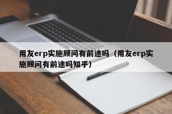 用友erp实施顾问有前途吗（用友erp实施顾问有前途吗知乎）