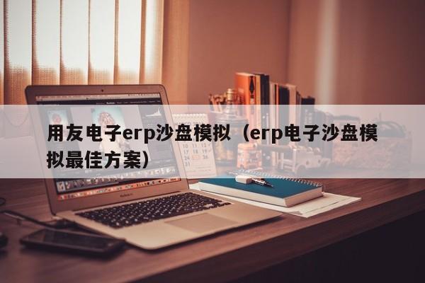 用友电子erp沙盘模拟（erp电子沙盘模拟最佳方案）