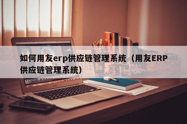 如何用友erp供应链管理系统（用友ERP供应链管理系统）