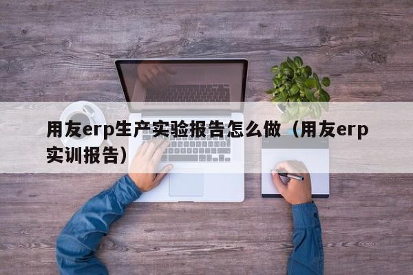 用友erp生产实验报告怎么做（用友erp实训报告）