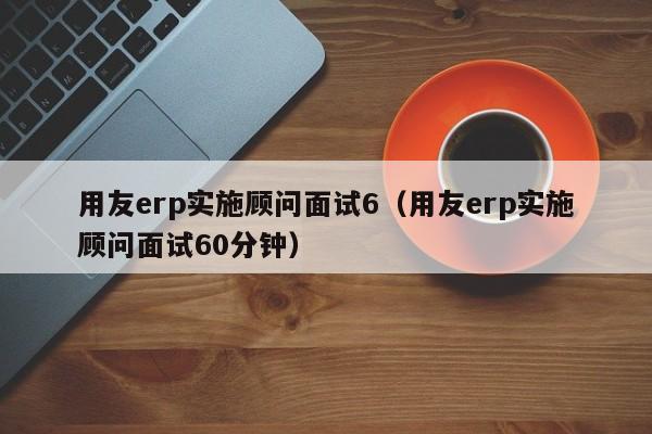 用友erp实施顾问面试6（用友erp实施顾问面试60分钟）