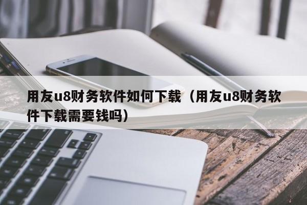 用友u8财务软件如何下载（用友u8财务软件下载需要钱吗）