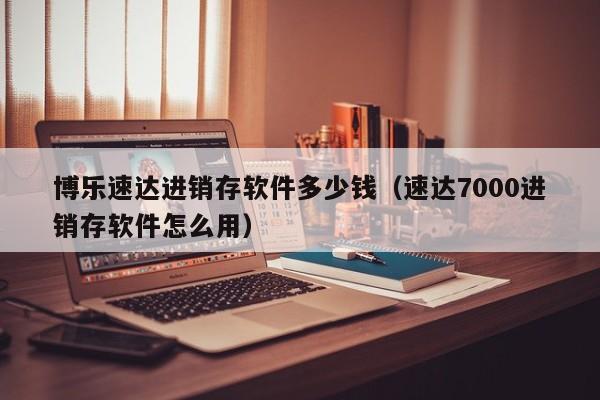 博乐速达进销存软件多少钱（速达7000进销存软件怎么用）