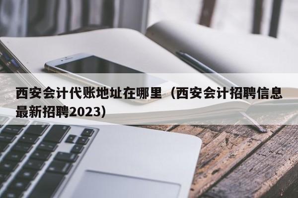 西安会计代账地址在哪里（西安会计招聘信息最新招聘2023）