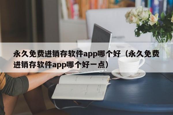 永久免费进销存软件app哪个好（永久免费进销存软件app哪个好一点）