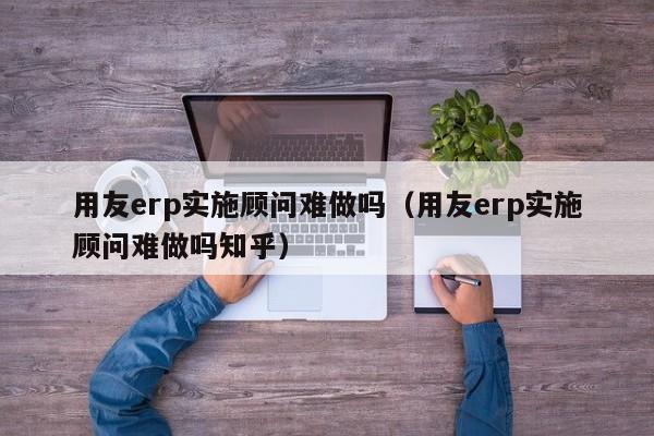 用友erp实施顾问难做吗（用友erp实施顾问难做吗知乎）