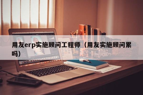 用友erp实施顾问工程师（用友实施顾问累吗）