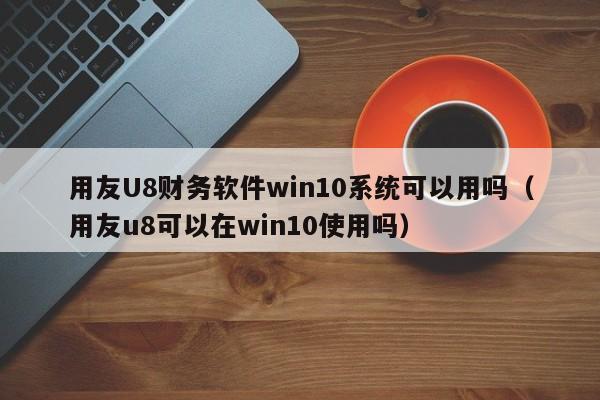 用友U8财务软件win10系统可以用吗（用友u8可以在win10使用吗）