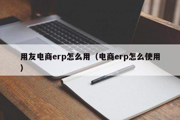 用友电商erp怎么用（电商erp怎么使用）