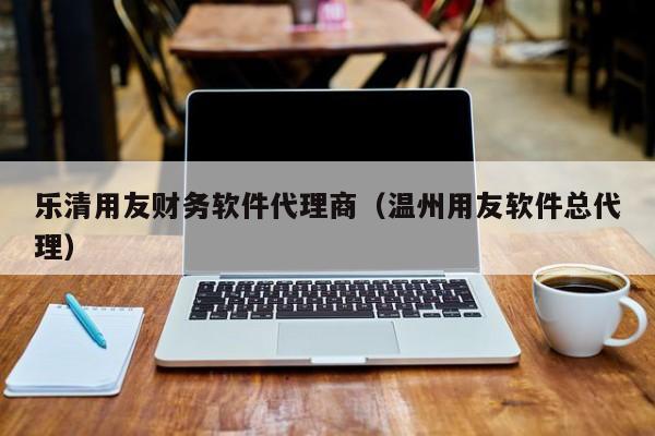 乐清用友财务软件代理商（温州用友软件总代理）