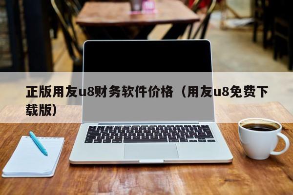 正版用友u8财务软件价格（用友u8免费下载版）