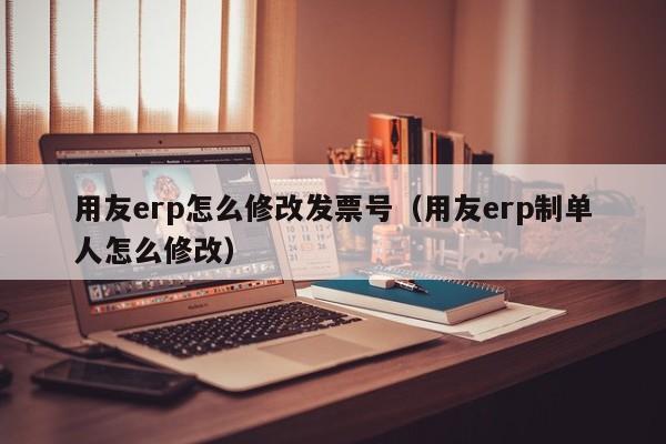 用友erp怎么修改发票号（用友erp制单人怎么修改）