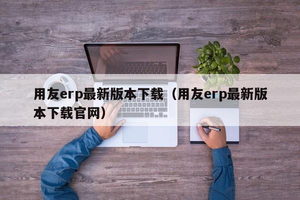 用友erp最新版本下载（用友erp最新版本下载官网）