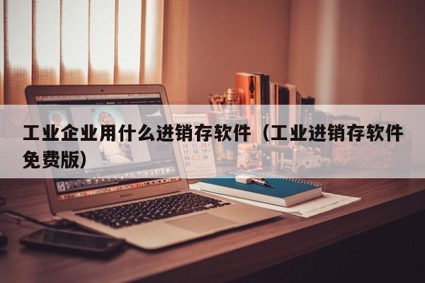 工业企业用什么进销存软件（工业进销存软件免费版）