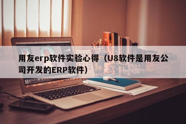 用友erp软件实验心得（U8软件是用友公司开发的ERP软件）