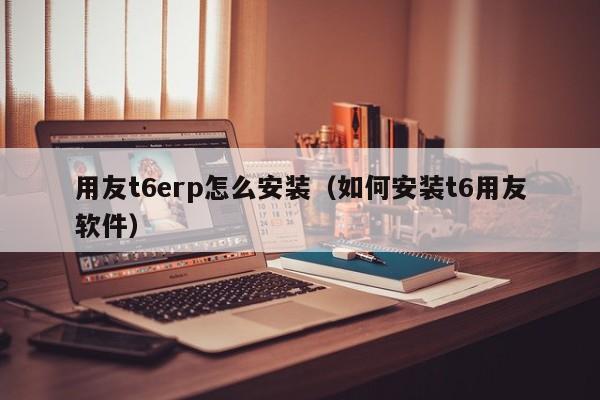 用友t6erp怎么安装（如何安装t6用友软件）