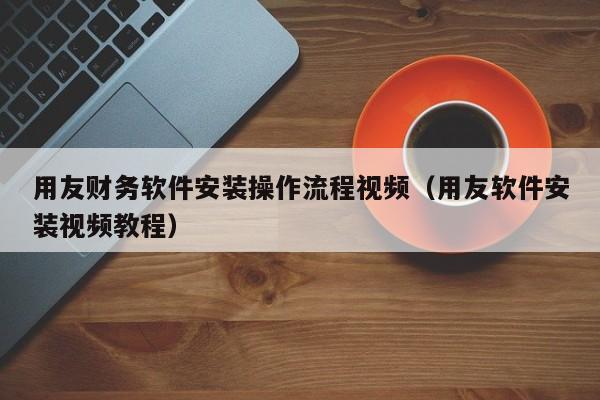 用友财务软件安装操作流程视频（用友软件安装视频教程）