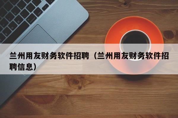 兰州用友财务软件招聘（兰州用友财务软件招聘信息）