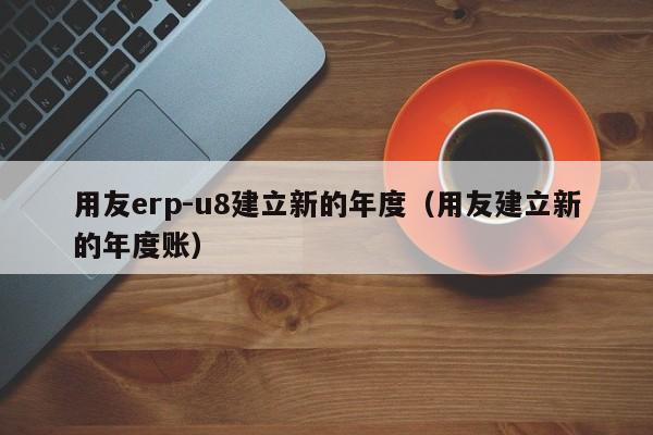 用友erp-u8建立新的年度（用友建立新的年度账）