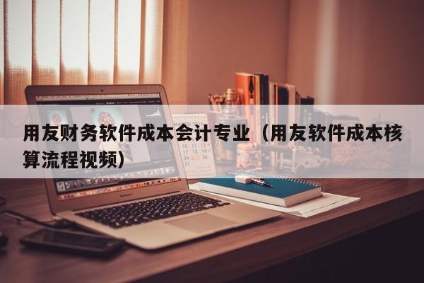 用友财务软件成本会计专业（用友软件成本核算流程视频）