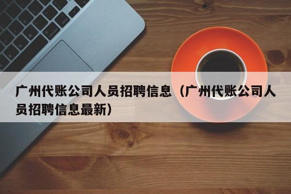 广州代账公司人员招聘信息（广州代账公司人员招聘信息最新）