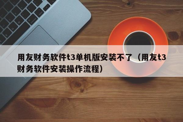 用友财务软件t3单机版安装不了（用友t3财务软件安装操作流程）