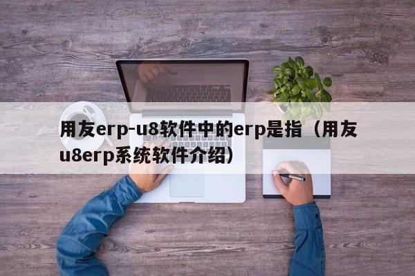 用友erp-u8软件中的erp是指（用友u8erp系统软件介绍）