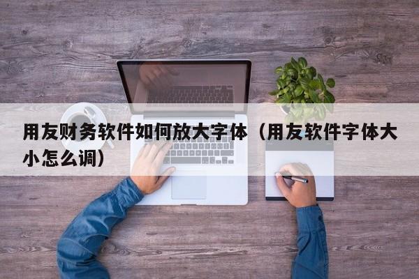 用友财务软件如何放大字体（用友软件字体大小怎么调）