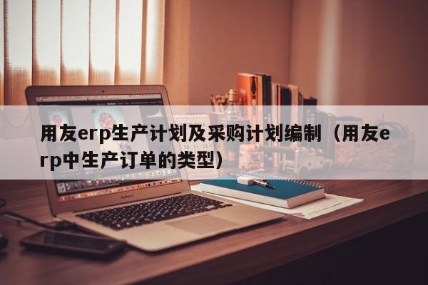 用友erp生产计划及采购计划编制（用友erp中生产订单的类型）