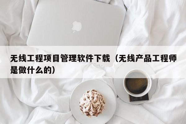 无线工程项目管理软件下载（无线产品工程师是做什么的）