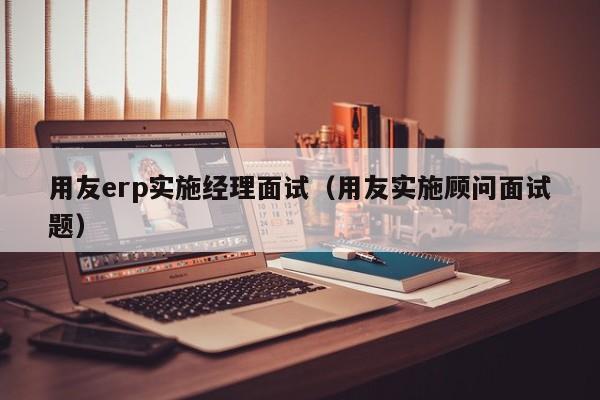 用友erp实施经理面试（用友实施顾问面试题）