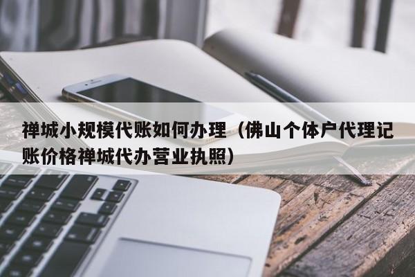 禅城小规模代账如何办理（佛山个体户代理记账价格禅城代办营业执照）