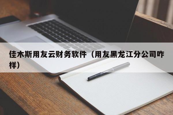 佳木斯用友云财务软件（用友黑龙江分公司咋样）