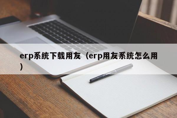 erp系统下载用友（erp用友系统怎么用）