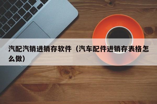 汽配汽销进销存软件（汽车配件进销存表格怎么做）