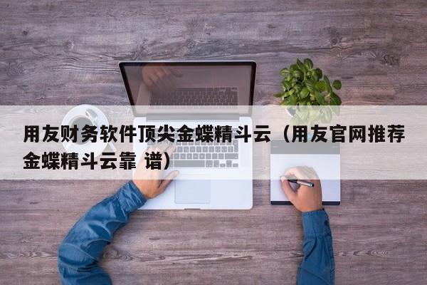 用友财务软件顶尖金蝶精斗云（用友官网推荐金蝶精斗云靠 谱）