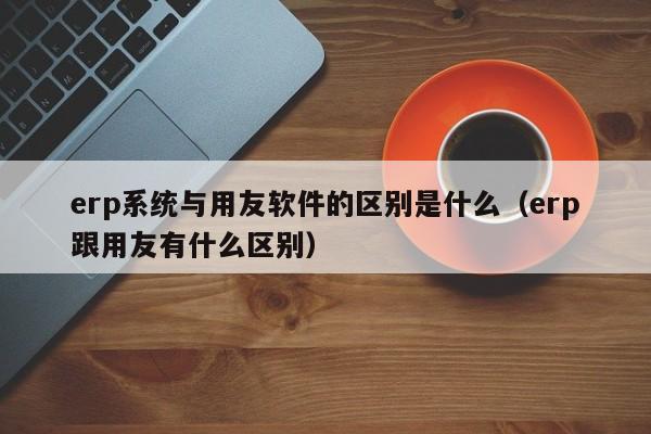 erp系统与用友软件的区别是什么（erp跟用友有什么区别）