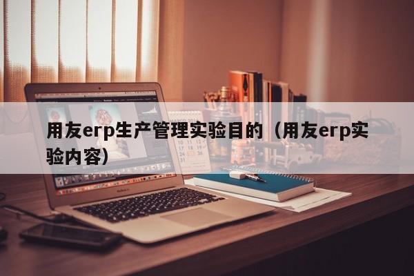 用友erp生产管理实验目的（用友erp实验内容）